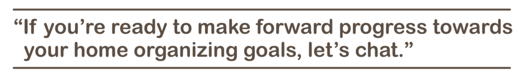 If you’re ready to make forward progress towards your home organizing goals, let’s chat.